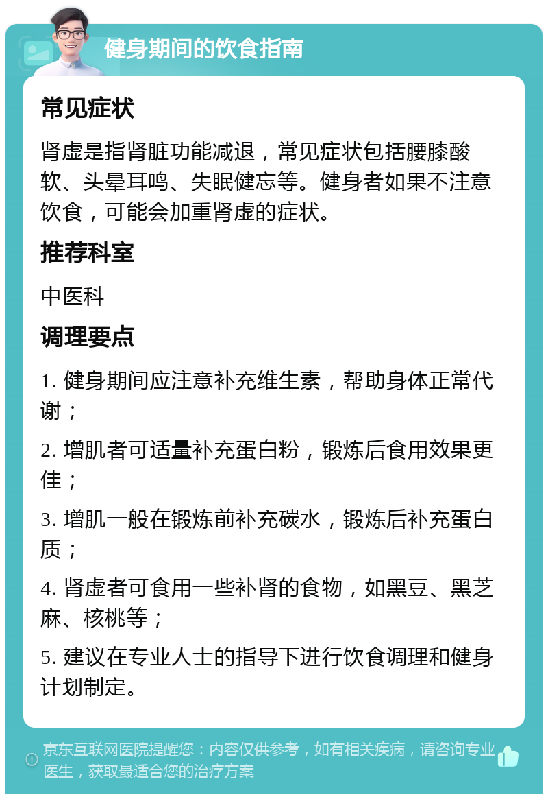 健身期间的饮食指南 常见症状 肾虚是指肾脏功能减退，常见症状包括腰膝酸软、头晕耳鸣、失眠健忘等。健身者如果不注意饮食，可能会加重肾虚的症状。 推荐科室 中医科 调理要点 1. 健身期间应注意补充维生素，帮助身体正常代谢； 2. 增肌者可适量补充蛋白粉，锻炼后食用效果更佳； 3. 增肌一般在锻炼前补充碳水，锻炼后补充蛋白质； 4. 肾虚者可食用一些补肾的食物，如黑豆、黑芝麻、核桃等； 5. 建议在专业人士的指导下进行饮食调理和健身计划制定。