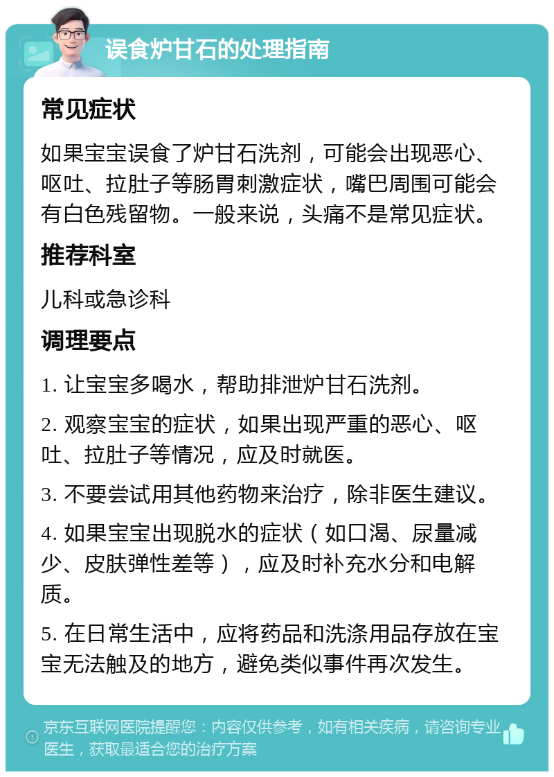 误食炉甘石的处理指南 常见症状 如果宝宝误食了炉甘石洗剂，可能会出现恶心、呕吐、拉肚子等肠胃刺激症状，嘴巴周围可能会有白色残留物。一般来说，头痛不是常见症状。 推荐科室 儿科或急诊科 调理要点 1. 让宝宝多喝水，帮助排泄炉甘石洗剂。 2. 观察宝宝的症状，如果出现严重的恶心、呕吐、拉肚子等情况，应及时就医。 3. 不要尝试用其他药物来治疗，除非医生建议。 4. 如果宝宝出现脱水的症状（如口渴、尿量减少、皮肤弹性差等），应及时补充水分和电解质。 5. 在日常生活中，应将药品和洗涤用品存放在宝宝无法触及的地方，避免类似事件再次发生。