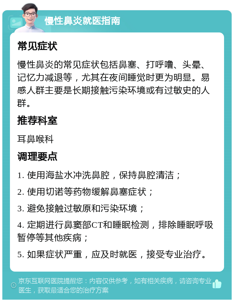 慢性鼻炎就医指南 常见症状 慢性鼻炎的常见症状包括鼻塞、打呼噜、头晕、记忆力减退等，尤其在夜间睡觉时更为明显。易感人群主要是长期接触污染环境或有过敏史的人群。 推荐科室 耳鼻喉科 调理要点 1. 使用海盐水冲洗鼻腔，保持鼻腔清洁； 2. 使用切诺等药物缓解鼻塞症状； 3. 避免接触过敏原和污染环境； 4. 定期进行鼻窦部CT和睡眠检测，排除睡眠呼吸暂停等其他疾病； 5. 如果症状严重，应及时就医，接受专业治疗。