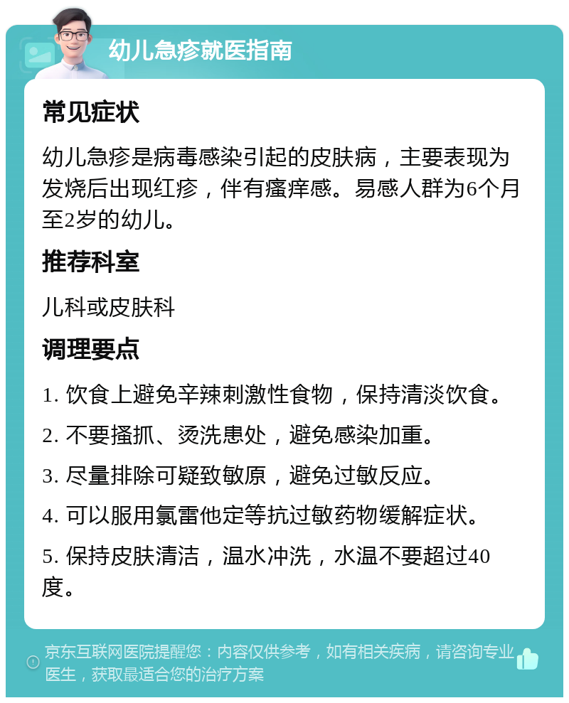 幼儿急疹就医指南 常见症状 幼儿急疹是病毒感染引起的皮肤病，主要表现为发烧后出现红疹，伴有瘙痒感。易感人群为6个月至2岁的幼儿。 推荐科室 儿科或皮肤科 调理要点 1. 饮食上避免辛辣刺激性食物，保持清淡饮食。 2. 不要搔抓、烫洗患处，避免感染加重。 3. 尽量排除可疑致敏原，避免过敏反应。 4. 可以服用氯雷他定等抗过敏药物缓解症状。 5. 保持皮肤清洁，温水冲洗，水温不要超过40度。