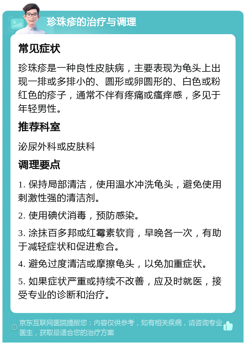 珍珠疹的治疗与调理 常见症状 珍珠疹是一种良性皮肤病，主要表现为龟头上出现一排或多排小的、圆形或卵圆形的、白色或粉红色的疹子，通常不伴有疼痛或瘙痒感，多见于年轻男性。 推荐科室 泌尿外科或皮肤科 调理要点 1. 保持局部清洁，使用温水冲洗龟头，避免使用刺激性强的清洁剂。 2. 使用碘伏消毒，预防感染。 3. 涂抹百多邦或红霉素软膏，早晚各一次，有助于减轻症状和促进愈合。 4. 避免过度清洁或摩擦龟头，以免加重症状。 5. 如果症状严重或持续不改善，应及时就医，接受专业的诊断和治疗。