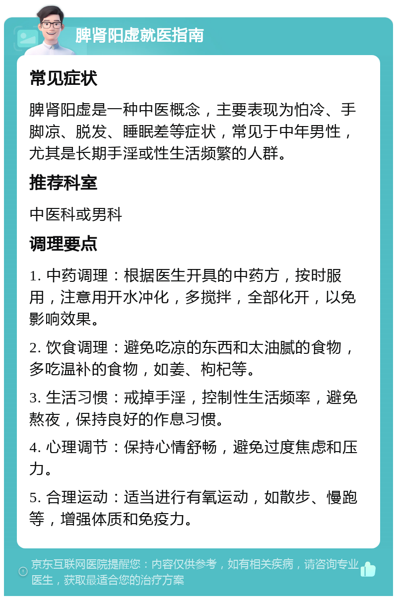 脾肾阳虚就医指南 常见症状 脾肾阳虚是一种中医概念，主要表现为怕冷、手脚凉、脱发、睡眠差等症状，常见于中年男性，尤其是长期手淫或性生活频繁的人群。 推荐科室 中医科或男科 调理要点 1. 中药调理：根据医生开具的中药方，按时服用，注意用开水冲化，多搅拌，全部化开，以免影响效果。 2. 饮食调理：避免吃凉的东西和太油腻的食物，多吃温补的食物，如姜、枸杞等。 3. 生活习惯：戒掉手淫，控制性生活频率，避免熬夜，保持良好的作息习惯。 4. 心理调节：保持心情舒畅，避免过度焦虑和压力。 5. 合理运动：适当进行有氧运动，如散步、慢跑等，增强体质和免疫力。