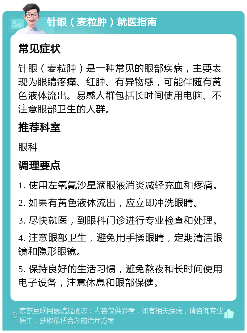 针眼（麦粒肿）就医指南 常见症状 针眼（麦粒肿）是一种常见的眼部疾病，主要表现为眼睛疼痛、红肿、有异物感，可能伴随有黄色液体流出。易感人群包括长时间使用电脑、不注意眼部卫生的人群。 推荐科室 眼科 调理要点 1. 使用左氧氟沙星滴眼液消炎减轻充血和疼痛。 2. 如果有黄色液体流出，应立即冲洗眼睛。 3. 尽快就医，到眼科门诊进行专业检查和处理。 4. 注意眼部卫生，避免用手揉眼睛，定期清洁眼镜和隐形眼镜。 5. 保持良好的生活习惯，避免熬夜和长时间使用电子设备，注意休息和眼部保健。