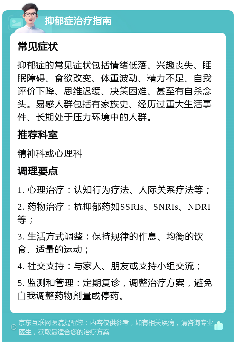 抑郁症治疗指南 常见症状 抑郁症的常见症状包括情绪低落、兴趣丧失、睡眠障碍、食欲改变、体重波动、精力不足、自我评价下降、思维迟缓、决策困难、甚至有自杀念头。易感人群包括有家族史、经历过重大生活事件、长期处于压力环境中的人群。 推荐科室 精神科或心理科 调理要点 1. 心理治疗：认知行为疗法、人际关系疗法等； 2. 药物治疗：抗抑郁药如SSRIs、SNRIs、NDRI等； 3. 生活方式调整：保持规律的作息、均衡的饮食、适量的运动； 4. 社交支持：与家人、朋友或支持小组交流； 5. 监测和管理：定期复诊，调整治疗方案，避免自我调整药物剂量或停药。