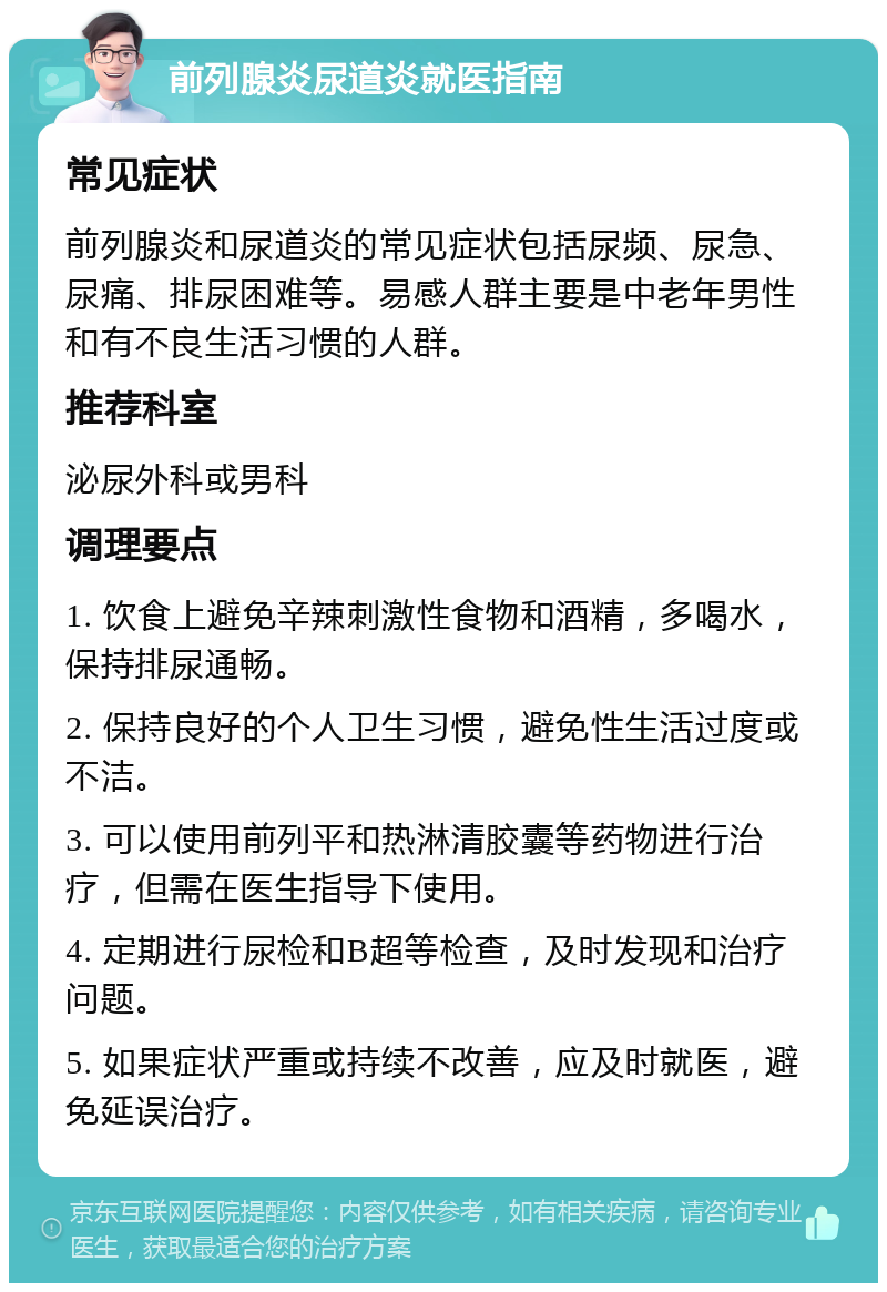 前列腺炎尿道炎就医指南 常见症状 前列腺炎和尿道炎的常见症状包括尿频、尿急、尿痛、排尿困难等。易感人群主要是中老年男性和有不良生活习惯的人群。 推荐科室 泌尿外科或男科 调理要点 1. 饮食上避免辛辣刺激性食物和酒精，多喝水，保持排尿通畅。 2. 保持良好的个人卫生习惯，避免性生活过度或不洁。 3. 可以使用前列平和热淋清胶囊等药物进行治疗，但需在医生指导下使用。 4. 定期进行尿检和B超等检查，及时发现和治疗问题。 5. 如果症状严重或持续不改善，应及时就医，避免延误治疗。