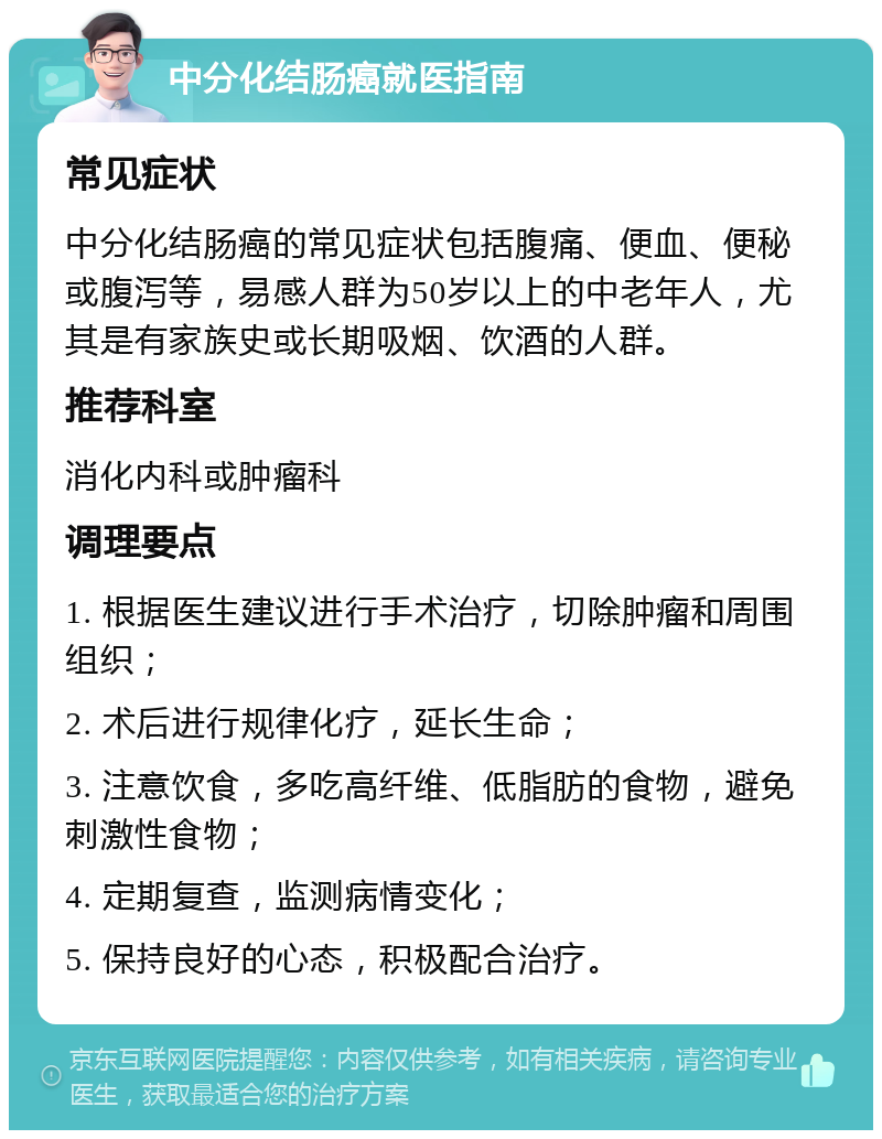 中分化结肠癌就医指南 常见症状 中分化结肠癌的常见症状包括腹痛、便血、便秘或腹泻等，易感人群为50岁以上的中老年人，尤其是有家族史或长期吸烟、饮酒的人群。 推荐科室 消化内科或肿瘤科 调理要点 1. 根据医生建议进行手术治疗，切除肿瘤和周围组织； 2. 术后进行规律化疗，延长生命； 3. 注意饮食，多吃高纤维、低脂肪的食物，避免刺激性食物； 4. 定期复查，监测病情变化； 5. 保持良好的心态，积极配合治疗。