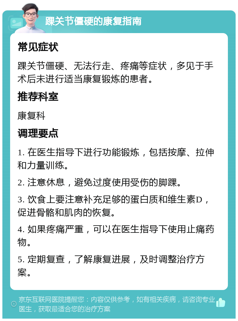 踝关节僵硬的康复指南 常见症状 踝关节僵硬、无法行走、疼痛等症状，多见于手术后未进行适当康复锻炼的患者。 推荐科室 康复科 调理要点 1. 在医生指导下进行功能锻炼，包括按摩、拉伸和力量训练。 2. 注意休息，避免过度使用受伤的脚踝。 3. 饮食上要注意补充足够的蛋白质和维生素D，促进骨骼和肌肉的恢复。 4. 如果疼痛严重，可以在医生指导下使用止痛药物。 5. 定期复查，了解康复进展，及时调整治疗方案。