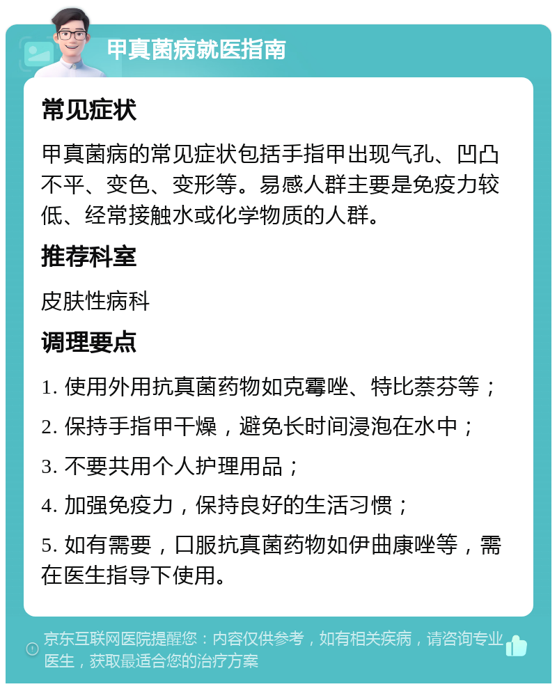 甲真菌病就医指南 常见症状 甲真菌病的常见症状包括手指甲出现气孔、凹凸不平、变色、变形等。易感人群主要是免疫力较低、经常接触水或化学物质的人群。 推荐科室 皮肤性病科 调理要点 1. 使用外用抗真菌药物如克霉唑、特比萘芬等； 2. 保持手指甲干燥，避免长时间浸泡在水中； 3. 不要共用个人护理用品； 4. 加强免疫力，保持良好的生活习惯； 5. 如有需要，口服抗真菌药物如伊曲康唑等，需在医生指导下使用。