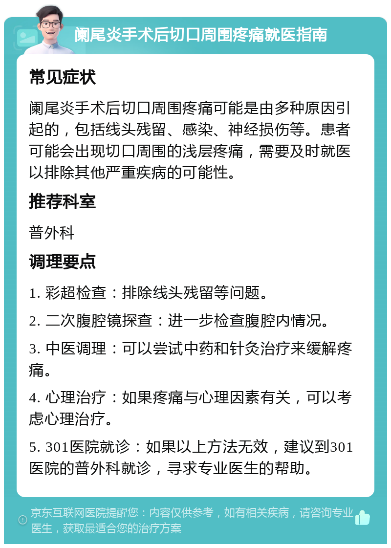 阑尾炎手术后切口周围疼痛就医指南 常见症状 阑尾炎手术后切口周围疼痛可能是由多种原因引起的，包括线头残留、感染、神经损伤等。患者可能会出现切口周围的浅层疼痛，需要及时就医以排除其他严重疾病的可能性。 推荐科室 普外科 调理要点 1. 彩超检查：排除线头残留等问题。 2. 二次腹腔镜探查：进一步检查腹腔内情况。 3. 中医调理：可以尝试中药和针灸治疗来缓解疼痛。 4. 心理治疗：如果疼痛与心理因素有关，可以考虑心理治疗。 5. 301医院就诊：如果以上方法无效，建议到301医院的普外科就诊，寻求专业医生的帮助。