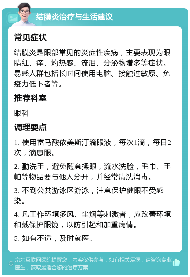 结膜炎治疗与生活建议 常见症状 结膜炎是眼部常见的炎症性疾病，主要表现为眼睛红、痒、灼热感、流泪、分泌物增多等症状。易感人群包括长时间使用电脑、接触过敏原、免疫力低下者等。 推荐科室 眼科 调理要点 1. 使用富马酸依美斯汀滴眼液，每次1滴，每日2次，滴患眼。 2. 勤洗手，避免随意揉眼，流水洗脸，毛巾、手帕等物品要与他人分开，并经常清洗消毒。 3. 不到公共游泳区游泳，注意保护健眼不受感染。 4. 凡工作环境多风、尘烟等刺激者，应改善环境和戴保护眼镜，以防引起和加重病情。 5. 如有不适，及时就医。