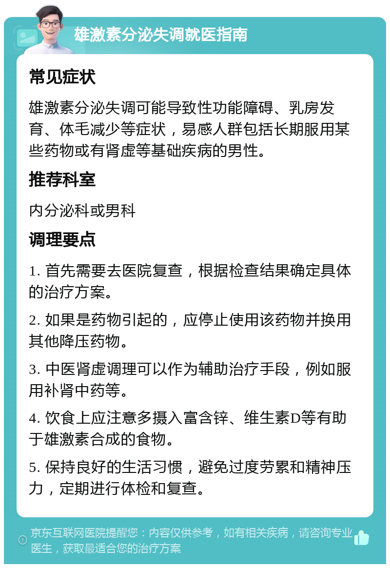 雄激素分泌失调就医指南 常见症状 雄激素分泌失调可能导致性功能障碍、乳房发育、体毛减少等症状，易感人群包括长期服用某些药物或有肾虚等基础疾病的男性。 推荐科室 内分泌科或男科 调理要点 1. 首先需要去医院复查，根据检查结果确定具体的治疗方案。 2. 如果是药物引起的，应停止使用该药物并换用其他降压药物。 3. 中医肾虚调理可以作为辅助治疗手段，例如服用补肾中药等。 4. 饮食上应注意多摄入富含锌、维生素D等有助于雄激素合成的食物。 5. 保持良好的生活习惯，避免过度劳累和精神压力，定期进行体检和复查。