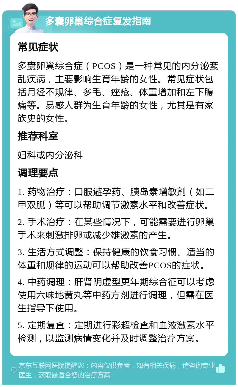 多囊卵巢综合症复发指南 常见症状 多囊卵巢综合症（PCOS）是一种常见的内分泌紊乱疾病，主要影响生育年龄的女性。常见症状包括月经不规律、多毛、痤疮、体重增加和左下腹痛等。易感人群为生育年龄的女性，尤其是有家族史的女性。 推荐科室 妇科或内分泌科 调理要点 1. 药物治疗：口服避孕药、胰岛素增敏剂（如二甲双胍）等可以帮助调节激素水平和改善症状。 2. 手术治疗：在某些情况下，可能需要进行卵巢手术来刺激排卵或减少雄激素的产生。 3. 生活方式调整：保持健康的饮食习惯、适当的体重和规律的运动可以帮助改善PCOS的症状。 4. 中药调理：肝肾阴虚型更年期综合征可以考虑使用六味地黄丸等中药方剂进行调理，但需在医生指导下使用。 5. 定期复查：定期进行彩超检查和血液激素水平检测，以监测病情变化并及时调整治疗方案。