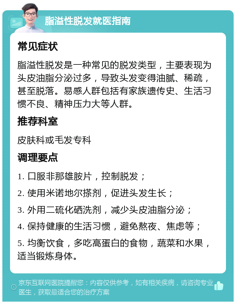 脂溢性脱发就医指南 常见症状 脂溢性脱发是一种常见的脱发类型，主要表现为头皮油脂分泌过多，导致头发变得油腻、稀疏，甚至脱落。易感人群包括有家族遗传史、生活习惯不良、精神压力大等人群。 推荐科室 皮肤科或毛发专科 调理要点 1. 口服非那雄胺片，控制脱发； 2. 使用米诺地尔搽剂，促进头发生长； 3. 外用二硫化硒洗剂，减少头皮油脂分泌； 4. 保持健康的生活习惯，避免熬夜、焦虑等； 5. 均衡饮食，多吃高蛋白的食物，蔬菜和水果，适当锻炼身体。