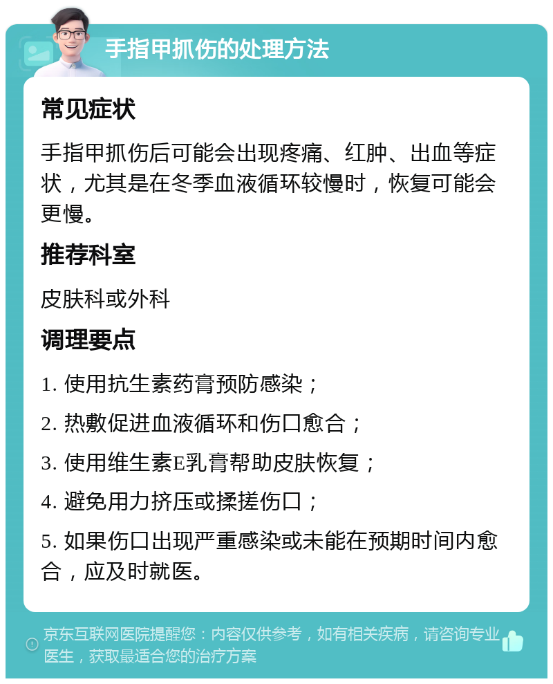 手指甲抓伤的处理方法 常见症状 手指甲抓伤后可能会出现疼痛、红肿、出血等症状，尤其是在冬季血液循环较慢时，恢复可能会更慢。 推荐科室 皮肤科或外科 调理要点 1. 使用抗生素药膏预防感染； 2. 热敷促进血液循环和伤口愈合； 3. 使用维生素E乳膏帮助皮肤恢复； 4. 避免用力挤压或揉搓伤口； 5. 如果伤口出现严重感染或未能在预期时间内愈合，应及时就医。