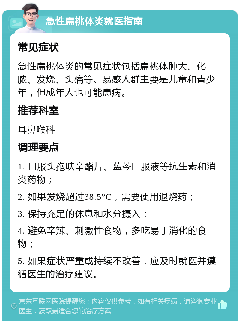 急性扁桃体炎就医指南 常见症状 急性扁桃体炎的常见症状包括扁桃体肿大、化脓、发烧、头痛等。易感人群主要是儿童和青少年，但成年人也可能患病。 推荐科室 耳鼻喉科 调理要点 1. 口服头孢呋辛酯片、蓝芩口服液等抗生素和消炎药物； 2. 如果发烧超过38.5°C，需要使用退烧药； 3. 保持充足的休息和水分摄入； 4. 避免辛辣、刺激性食物，多吃易于消化的食物； 5. 如果症状严重或持续不改善，应及时就医并遵循医生的治疗建议。