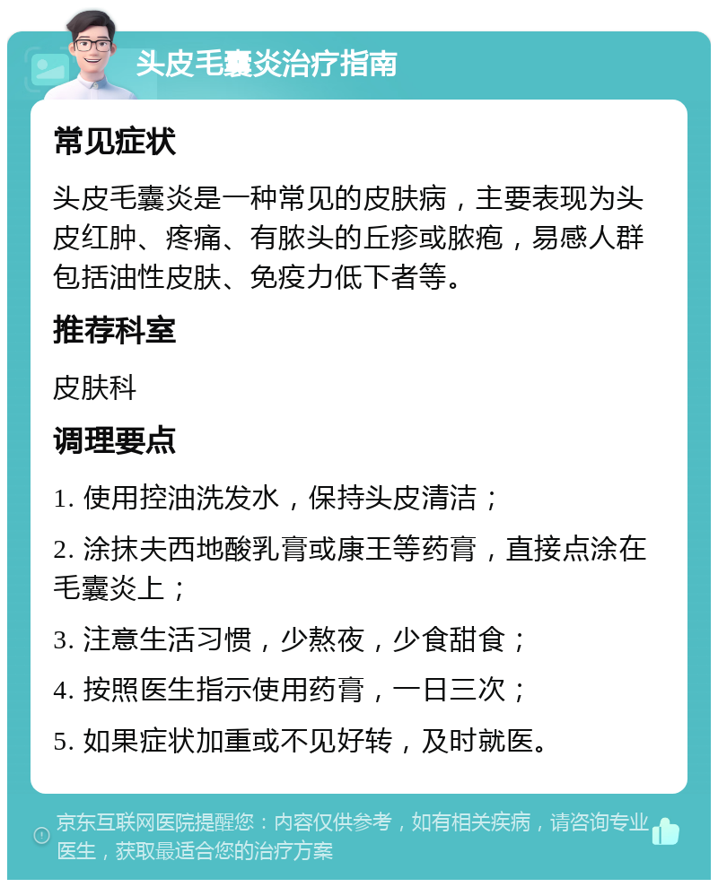 头皮毛囊炎治疗指南 常见症状 头皮毛囊炎是一种常见的皮肤病，主要表现为头皮红肿、疼痛、有脓头的丘疹或脓疱，易感人群包括油性皮肤、免疫力低下者等。 推荐科室 皮肤科 调理要点 1. 使用控油洗发水，保持头皮清洁； 2. 涂抹夫西地酸乳膏或康王等药膏，直接点涂在毛囊炎上； 3. 注意生活习惯，少熬夜，少食甜食； 4. 按照医生指示使用药膏，一日三次； 5. 如果症状加重或不见好转，及时就医。