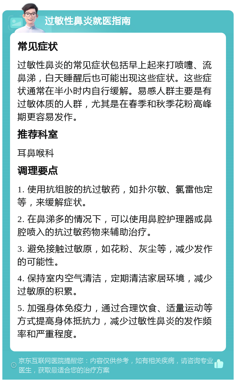 过敏性鼻炎就医指南 常见症状 过敏性鼻炎的常见症状包括早上起来打喷嚏、流鼻涕，白天睡醒后也可能出现这些症状。这些症状通常在半小时内自行缓解。易感人群主要是有过敏体质的人群，尤其是在春季和秋季花粉高峰期更容易发作。 推荐科室 耳鼻喉科 调理要点 1. 使用抗组胺的抗过敏药，如扑尔敏、氯雷他定等，来缓解症状。 2. 在鼻涕多的情况下，可以使用鼻腔护理器或鼻腔喷入的抗过敏药物来辅助治疗。 3. 避免接触过敏原，如花粉、灰尘等，减少发作的可能性。 4. 保持室内空气清洁，定期清洁家居环境，减少过敏原的积累。 5. 加强身体免疫力，通过合理饮食、适量运动等方式提高身体抵抗力，减少过敏性鼻炎的发作频率和严重程度。