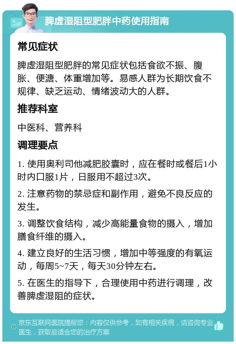 脾虚湿阻型肥胖中药使用指南 常见症状 脾虚湿阻型肥胖的常见症状包括食欲不振、腹胀、便溏、体重增加等。易感人群为长期饮食不规律、缺乏运动、情绪波动大的人群。 推荐科室 中医科、营养科 调理要点 1. 使用奥利司他减肥胶囊时，应在餐时或餐后1小时内口服1片，日服用不超过3次。 2. 注意药物的禁忌症和副作用，避免不良反应的发生。 3. 调整饮食结构，减少高能量食物的摄入，增加膳食纤维的摄入。 4. 建立良好的生活习惯，增加中等强度的有氧运动，每周5~7天，每天30分钟左右。 5. 在医生的指导下，合理使用中药进行调理，改善脾虚湿阻的症状。