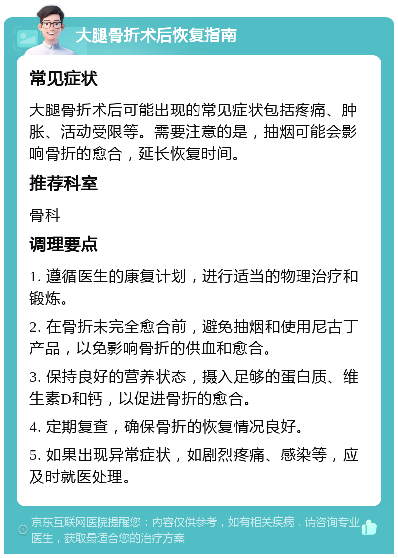 大腿骨折术后恢复指南 常见症状 大腿骨折术后可能出现的常见症状包括疼痛、肿胀、活动受限等。需要注意的是，抽烟可能会影响骨折的愈合，延长恢复时间。 推荐科室 骨科 调理要点 1. 遵循医生的康复计划，进行适当的物理治疗和锻炼。 2. 在骨折未完全愈合前，避免抽烟和使用尼古丁产品，以免影响骨折的供血和愈合。 3. 保持良好的营养状态，摄入足够的蛋白质、维生素D和钙，以促进骨折的愈合。 4. 定期复查，确保骨折的恢复情况良好。 5. 如果出现异常症状，如剧烈疼痛、感染等，应及时就医处理。