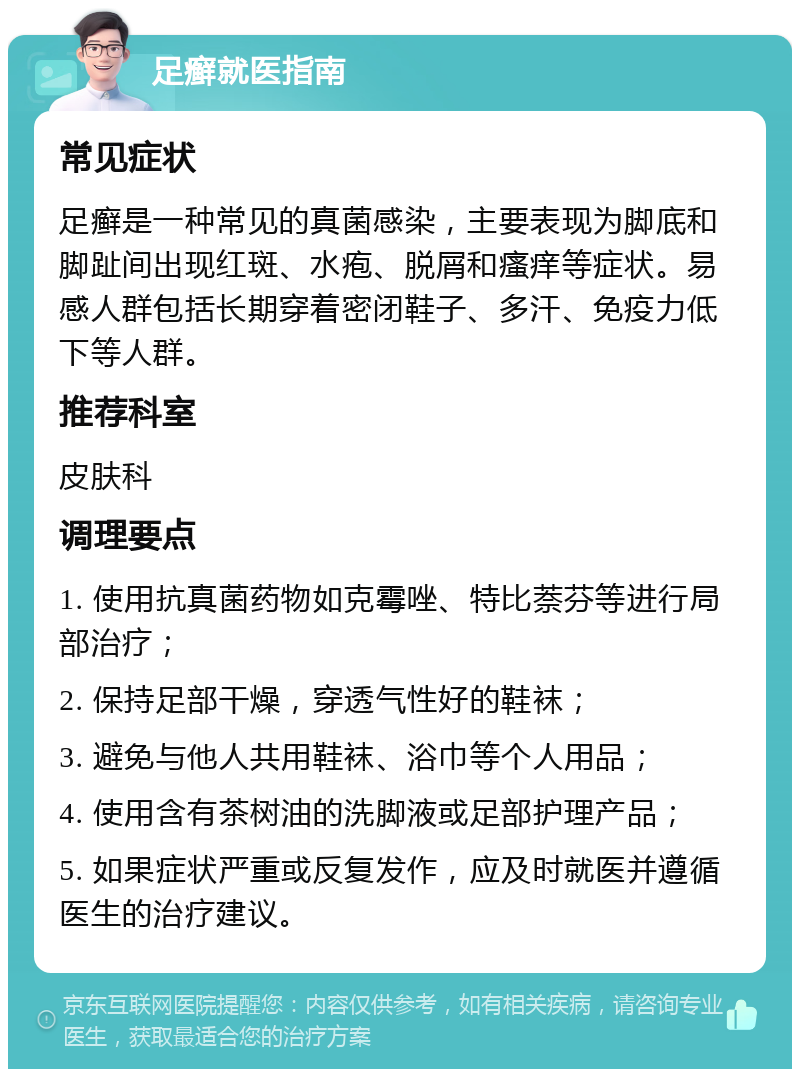 足癣就医指南 常见症状 足癣是一种常见的真菌感染，主要表现为脚底和脚趾间出现红斑、水疱、脱屑和瘙痒等症状。易感人群包括长期穿着密闭鞋子、多汗、免疫力低下等人群。 推荐科室 皮肤科 调理要点 1. 使用抗真菌药物如克霉唑、特比萘芬等进行局部治疗； 2. 保持足部干燥，穿透气性好的鞋袜； 3. 避免与他人共用鞋袜、浴巾等个人用品； 4. 使用含有茶树油的洗脚液或足部护理产品； 5. 如果症状严重或反复发作，应及时就医并遵循医生的治疗建议。