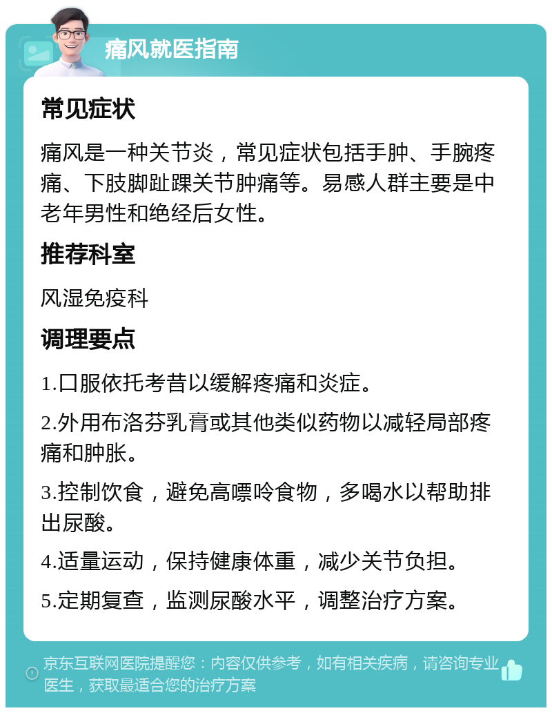 痛风就医指南 常见症状 痛风是一种关节炎，常见症状包括手肿、手腕疼痛、下肢脚趾踝关节肿痛等。易感人群主要是中老年男性和绝经后女性。 推荐科室 风湿免疫科 调理要点 1.口服依托考昔以缓解疼痛和炎症。 2.外用布洛芬乳膏或其他类似药物以减轻局部疼痛和肿胀。 3.控制饮食，避免高嘌呤食物，多喝水以帮助排出尿酸。 4.适量运动，保持健康体重，减少关节负担。 5.定期复查，监测尿酸水平，调整治疗方案。