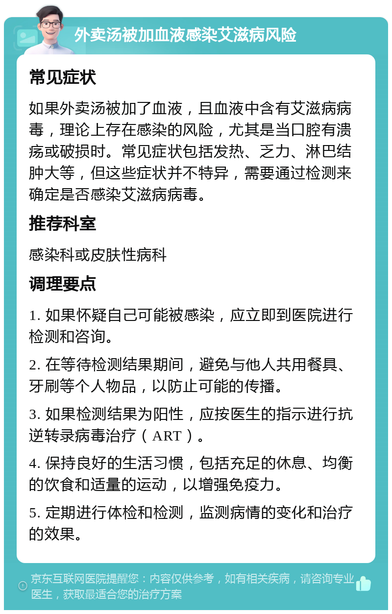 外卖汤被加血液感染艾滋病风险 常见症状 如果外卖汤被加了血液，且血液中含有艾滋病病毒，理论上存在感染的风险，尤其是当口腔有溃疡或破损时。常见症状包括发热、乏力、淋巴结肿大等，但这些症状并不特异，需要通过检测来确定是否感染艾滋病病毒。 推荐科室 感染科或皮肤性病科 调理要点 1. 如果怀疑自己可能被感染，应立即到医院进行检测和咨询。 2. 在等待检测结果期间，避免与他人共用餐具、牙刷等个人物品，以防止可能的传播。 3. 如果检测结果为阳性，应按医生的指示进行抗逆转录病毒治疗（ART）。 4. 保持良好的生活习惯，包括充足的休息、均衡的饮食和适量的运动，以增强免疫力。 5. 定期进行体检和检测，监测病情的变化和治疗的效果。