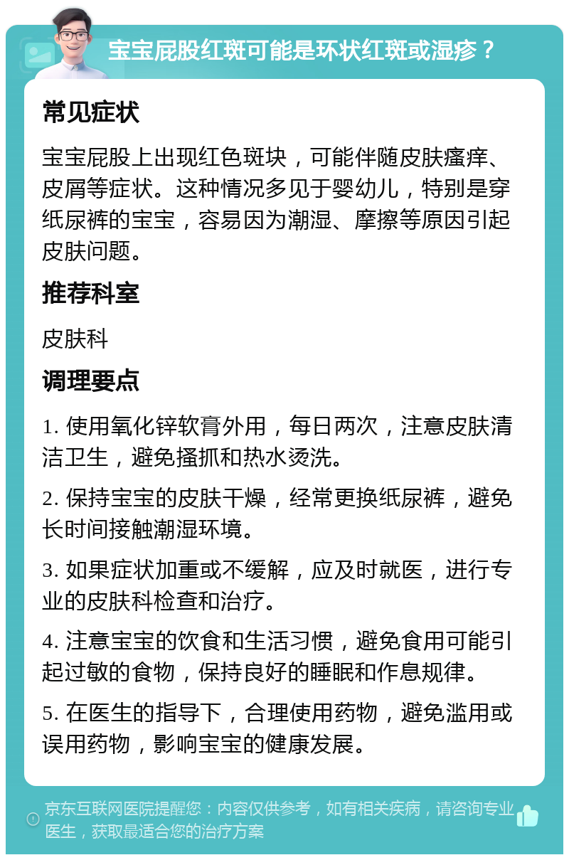 宝宝屁股红斑可能是环状红斑或湿疹？ 常见症状 宝宝屁股上出现红色斑块，可能伴随皮肤瘙痒、皮屑等症状。这种情况多见于婴幼儿，特别是穿纸尿裤的宝宝，容易因为潮湿、摩擦等原因引起皮肤问题。 推荐科室 皮肤科 调理要点 1. 使用氧化锌软膏外用，每日两次，注意皮肤清洁卫生，避免搔抓和热水烫洗。 2. 保持宝宝的皮肤干燥，经常更换纸尿裤，避免长时间接触潮湿环境。 3. 如果症状加重或不缓解，应及时就医，进行专业的皮肤科检查和治疗。 4. 注意宝宝的饮食和生活习惯，避免食用可能引起过敏的食物，保持良好的睡眠和作息规律。 5. 在医生的指导下，合理使用药物，避免滥用或误用药物，影响宝宝的健康发展。