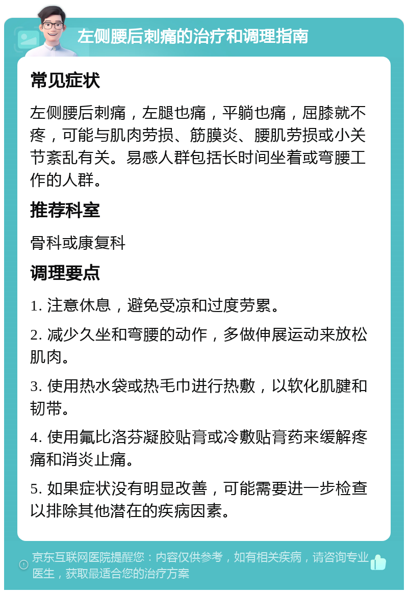 左侧腰后刺痛的治疗和调理指南 常见症状 左侧腰后刺痛，左腿也痛，平躺也痛，屈膝就不疼，可能与肌肉劳损、筋膜炎、腰肌劳损或小关节紊乱有关。易感人群包括长时间坐着或弯腰工作的人群。 推荐科室 骨科或康复科 调理要点 1. 注意休息，避免受凉和过度劳累。 2. 减少久坐和弯腰的动作，多做伸展运动来放松肌肉。 3. 使用热水袋或热毛巾进行热敷，以软化肌腱和韧带。 4. 使用氟比洛芬凝胶贴膏或冷敷贴膏药来缓解疼痛和消炎止痛。 5. 如果症状没有明显改善，可能需要进一步检查以排除其他潜在的疾病因素。