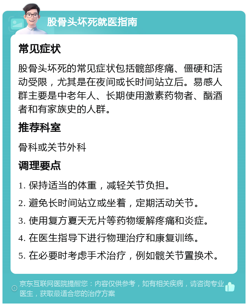 股骨头坏死就医指南 常见症状 股骨头坏死的常见症状包括髋部疼痛、僵硬和活动受限，尤其是在夜间或长时间站立后。易感人群主要是中老年人、长期使用激素药物者、酗酒者和有家族史的人群。 推荐科室 骨科或关节外科 调理要点 1. 保持适当的体重，减轻关节负担。 2. 避免长时间站立或坐着，定期活动关节。 3. 使用复方夏天无片等药物缓解疼痛和炎症。 4. 在医生指导下进行物理治疗和康复训练。 5. 在必要时考虑手术治疗，例如髋关节置换术。