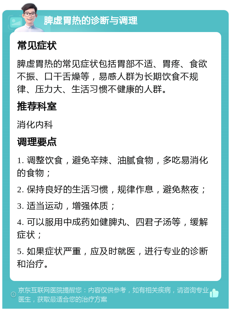 脾虚胃热的诊断与调理 常见症状 脾虚胃热的常见症状包括胃部不适、胃疼、食欲不振、口干舌燥等，易感人群为长期饮食不规律、压力大、生活习惯不健康的人群。 推荐科室 消化内科 调理要点 1. 调整饮食，避免辛辣、油腻食物，多吃易消化的食物； 2. 保持良好的生活习惯，规律作息，避免熬夜； 3. 适当运动，增强体质； 4. 可以服用中成药如健脾丸、四君子汤等，缓解症状； 5. 如果症状严重，应及时就医，进行专业的诊断和治疗。