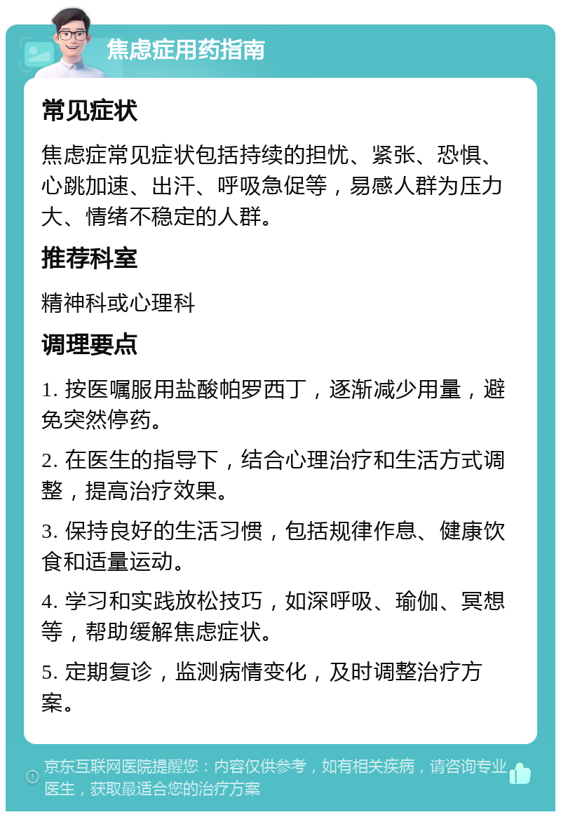 焦虑症用药指南 常见症状 焦虑症常见症状包括持续的担忧、紧张、恐惧、心跳加速、出汗、呼吸急促等，易感人群为压力大、情绪不稳定的人群。 推荐科室 精神科或心理科 调理要点 1. 按医嘱服用盐酸帕罗西丁，逐渐减少用量，避免突然停药。 2. 在医生的指导下，结合心理治疗和生活方式调整，提高治疗效果。 3. 保持良好的生活习惯，包括规律作息、健康饮食和适量运动。 4. 学习和实践放松技巧，如深呼吸、瑜伽、冥想等，帮助缓解焦虑症状。 5. 定期复诊，监测病情变化，及时调整治疗方案。