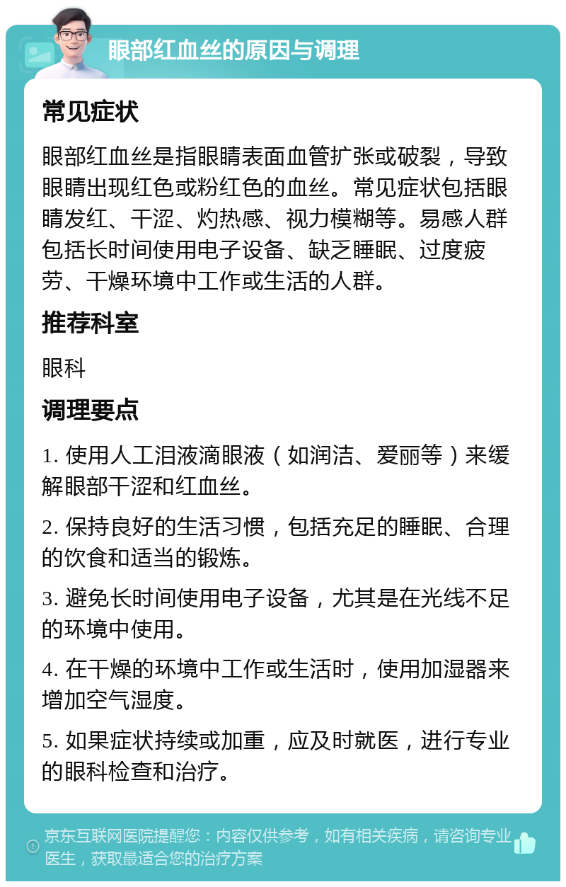 眼部红血丝的原因与调理 常见症状 眼部红血丝是指眼睛表面血管扩张或破裂，导致眼睛出现红色或粉红色的血丝。常见症状包括眼睛发红、干涩、灼热感、视力模糊等。易感人群包括长时间使用电子设备、缺乏睡眠、过度疲劳、干燥环境中工作或生活的人群。 推荐科室 眼科 调理要点 1. 使用人工泪液滴眼液（如润洁、爱丽等）来缓解眼部干涩和红血丝。 2. 保持良好的生活习惯，包括充足的睡眠、合理的饮食和适当的锻炼。 3. 避免长时间使用电子设备，尤其是在光线不足的环境中使用。 4. 在干燥的环境中工作或生活时，使用加湿器来增加空气湿度。 5. 如果症状持续或加重，应及时就医，进行专业的眼科检查和治疗。