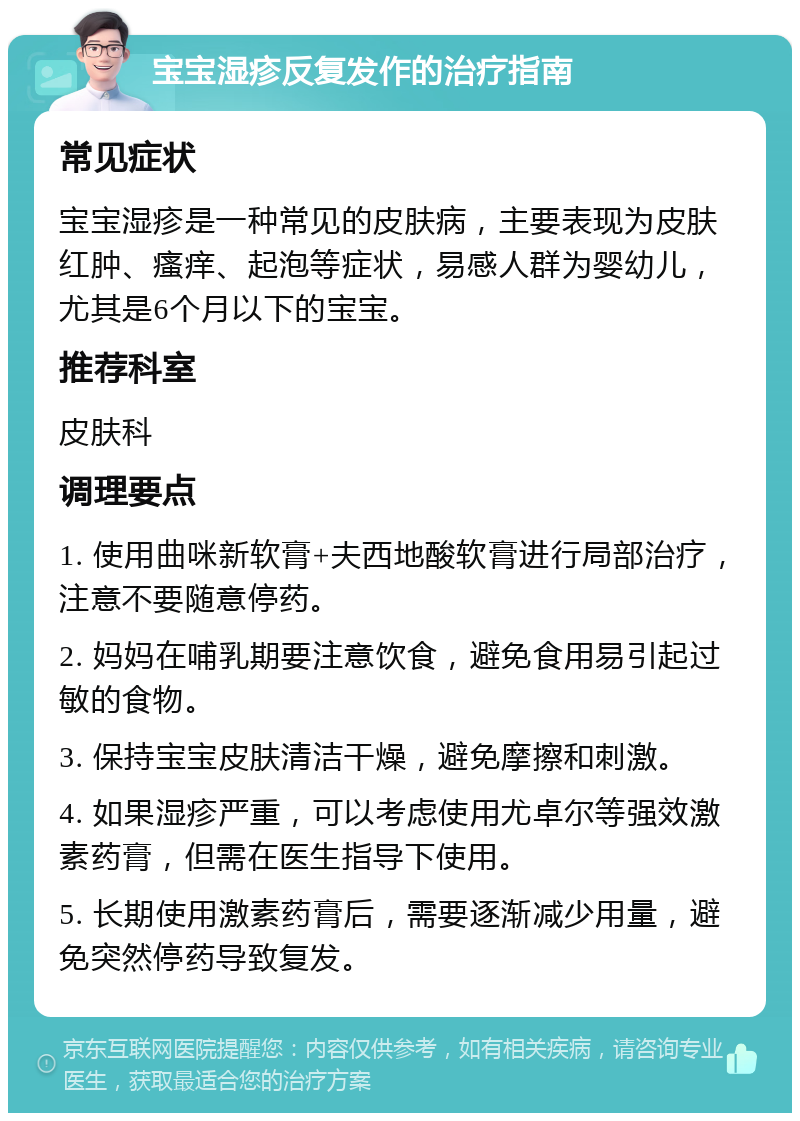 宝宝湿疹反复发作的治疗指南 常见症状 宝宝湿疹是一种常见的皮肤病，主要表现为皮肤红肿、瘙痒、起泡等症状，易感人群为婴幼儿，尤其是6个月以下的宝宝。 推荐科室 皮肤科 调理要点 1. 使用曲咪新软膏+夫西地酸软膏进行局部治疗，注意不要随意停药。 2. 妈妈在哺乳期要注意饮食，避免食用易引起过敏的食物。 3. 保持宝宝皮肤清洁干燥，避免摩擦和刺激。 4. 如果湿疹严重，可以考虑使用尤卓尔等强效激素药膏，但需在医生指导下使用。 5. 长期使用激素药膏后，需要逐渐减少用量，避免突然停药导致复发。