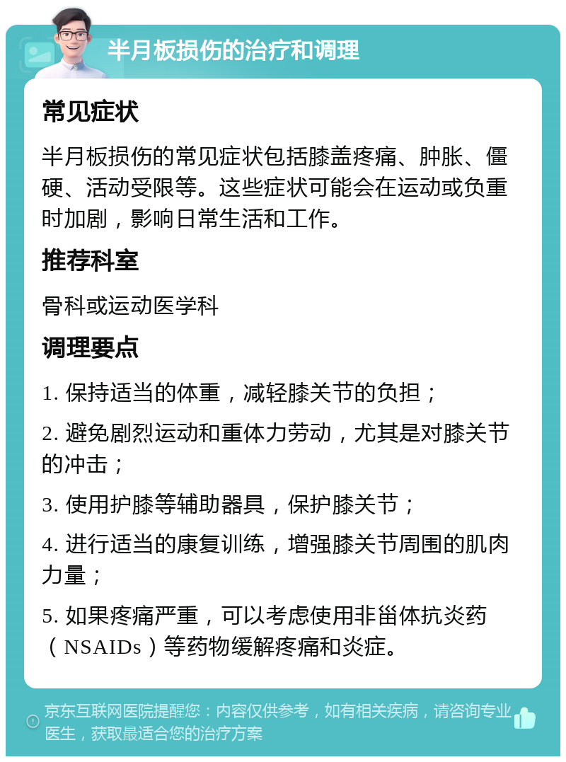 半月板损伤的治疗和调理 常见症状 半月板损伤的常见症状包括膝盖疼痛、肿胀、僵硬、活动受限等。这些症状可能会在运动或负重时加剧，影响日常生活和工作。 推荐科室 骨科或运动医学科 调理要点 1. 保持适当的体重，减轻膝关节的负担； 2. 避免剧烈运动和重体力劳动，尤其是对膝关节的冲击； 3. 使用护膝等辅助器具，保护膝关节； 4. 进行适当的康复训练，增强膝关节周围的肌肉力量； 5. 如果疼痛严重，可以考虑使用非甾体抗炎药（NSAIDs）等药物缓解疼痛和炎症。