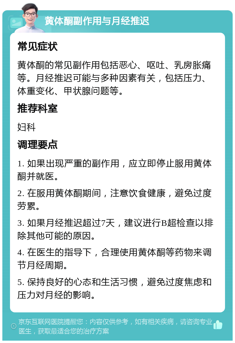 黄体酮副作用与月经推迟 常见症状 黄体酮的常见副作用包括恶心、呕吐、乳房胀痛等。月经推迟可能与多种因素有关，包括压力、体重变化、甲状腺问题等。 推荐科室 妇科 调理要点 1. 如果出现严重的副作用，应立即停止服用黄体酮并就医。 2. 在服用黄体酮期间，注意饮食健康，避免过度劳累。 3. 如果月经推迟超过7天，建议进行B超检查以排除其他可能的原因。 4. 在医生的指导下，合理使用黄体酮等药物来调节月经周期。 5. 保持良好的心态和生活习惯，避免过度焦虑和压力对月经的影响。