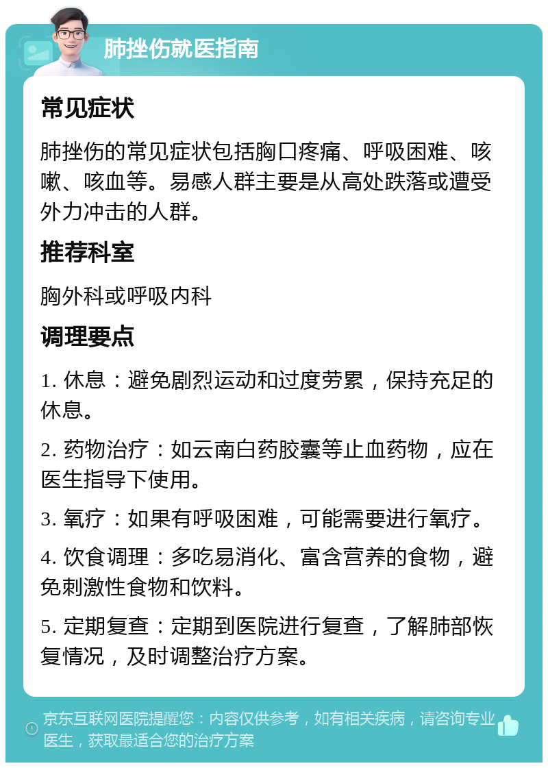 肺挫伤就医指南 常见症状 肺挫伤的常见症状包括胸口疼痛、呼吸困难、咳嗽、咳血等。易感人群主要是从高处跌落或遭受外力冲击的人群。 推荐科室 胸外科或呼吸内科 调理要点 1. 休息：避免剧烈运动和过度劳累，保持充足的休息。 2. 药物治疗：如云南白药胶囊等止血药物，应在医生指导下使用。 3. 氧疗：如果有呼吸困难，可能需要进行氧疗。 4. 饮食调理：多吃易消化、富含营养的食物，避免刺激性食物和饮料。 5. 定期复查：定期到医院进行复查，了解肺部恢复情况，及时调整治疗方案。