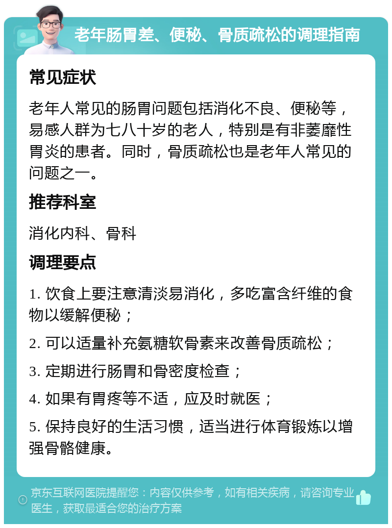 老年肠胃差、便秘、骨质疏松的调理指南 常见症状 老年人常见的肠胃问题包括消化不良、便秘等，易感人群为七八十岁的老人，特别是有非萎靡性胃炎的患者。同时，骨质疏松也是老年人常见的问题之一。 推荐科室 消化内科、骨科 调理要点 1. 饮食上要注意清淡易消化，多吃富含纤维的食物以缓解便秘； 2. 可以适量补充氨糖软骨素来改善骨质疏松； 3. 定期进行肠胃和骨密度检查； 4. 如果有胃疼等不适，应及时就医； 5. 保持良好的生活习惯，适当进行体育锻炼以增强骨骼健康。