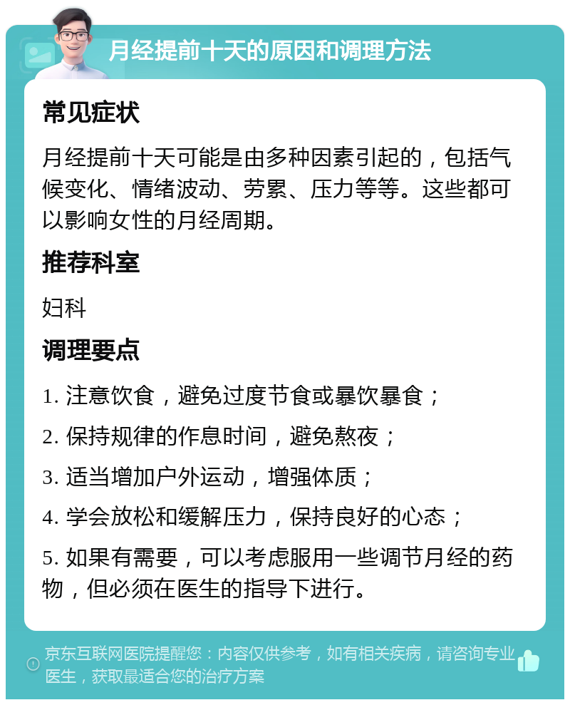 月经提前十天的原因和调理方法 常见症状 月经提前十天可能是由多种因素引起的，包括气候变化、情绪波动、劳累、压力等等。这些都可以影响女性的月经周期。 推荐科室 妇科 调理要点 1. 注意饮食，避免过度节食或暴饮暴食； 2. 保持规律的作息时间，避免熬夜； 3. 适当增加户外运动，增强体质； 4. 学会放松和缓解压力，保持良好的心态； 5. 如果有需要，可以考虑服用一些调节月经的药物，但必须在医生的指导下进行。