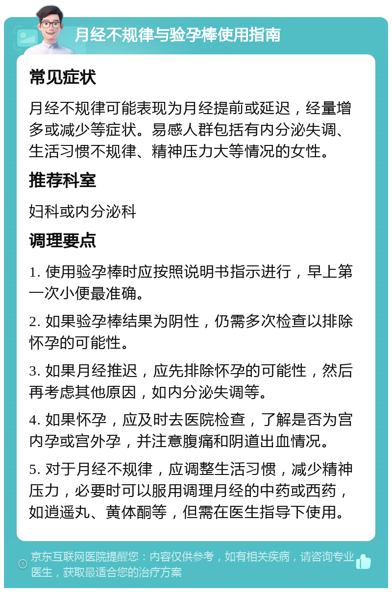 月经不规律与验孕棒使用指南 常见症状 月经不规律可能表现为月经提前或延迟，经量增多或减少等症状。易感人群包括有内分泌失调、生活习惯不规律、精神压力大等情况的女性。 推荐科室 妇科或内分泌科 调理要点 1. 使用验孕棒时应按照说明书指示进行，早上第一次小便最准确。 2. 如果验孕棒结果为阴性，仍需多次检查以排除怀孕的可能性。 3. 如果月经推迟，应先排除怀孕的可能性，然后再考虑其他原因，如内分泌失调等。 4. 如果怀孕，应及时去医院检查，了解是否为宫内孕或宫外孕，并注意腹痛和阴道出血情况。 5. 对于月经不规律，应调整生活习惯，减少精神压力，必要时可以服用调理月经的中药或西药，如逍遥丸、黄体酮等，但需在医生指导下使用。