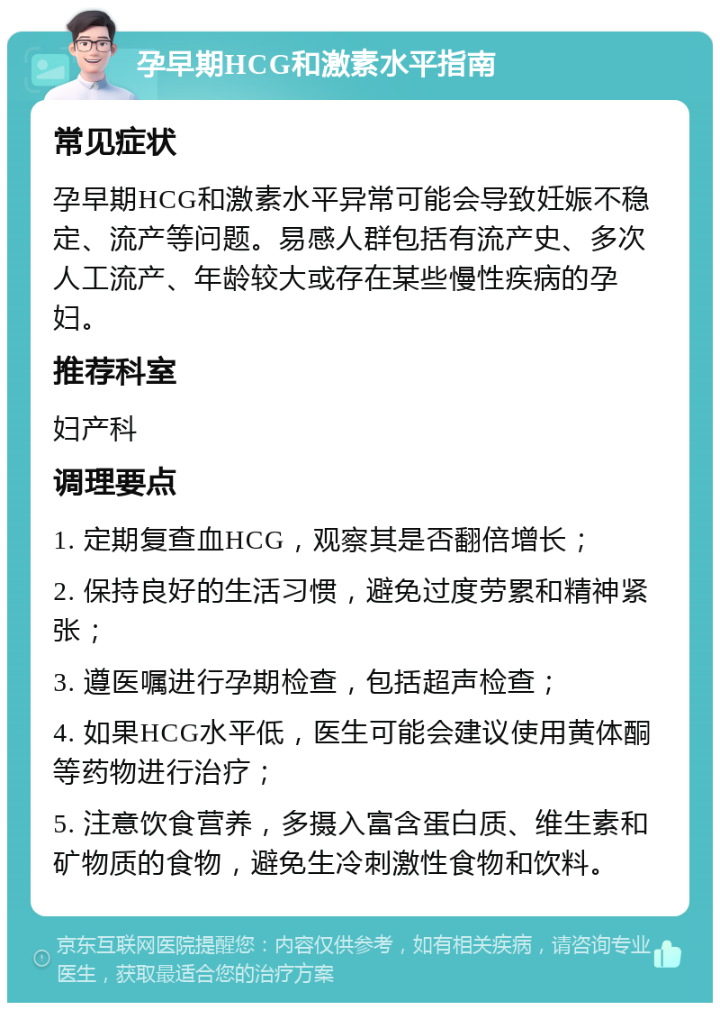 孕早期HCG和激素水平指南 常见症状 孕早期HCG和激素水平异常可能会导致妊娠不稳定、流产等问题。易感人群包括有流产史、多次人工流产、年龄较大或存在某些慢性疾病的孕妇。 推荐科室 妇产科 调理要点 1. 定期复查血HCG，观察其是否翻倍增长； 2. 保持良好的生活习惯，避免过度劳累和精神紧张； 3. 遵医嘱进行孕期检查，包括超声检查； 4. 如果HCG水平低，医生可能会建议使用黄体酮等药物进行治疗； 5. 注意饮食营养，多摄入富含蛋白质、维生素和矿物质的食物，避免生冷刺激性食物和饮料。