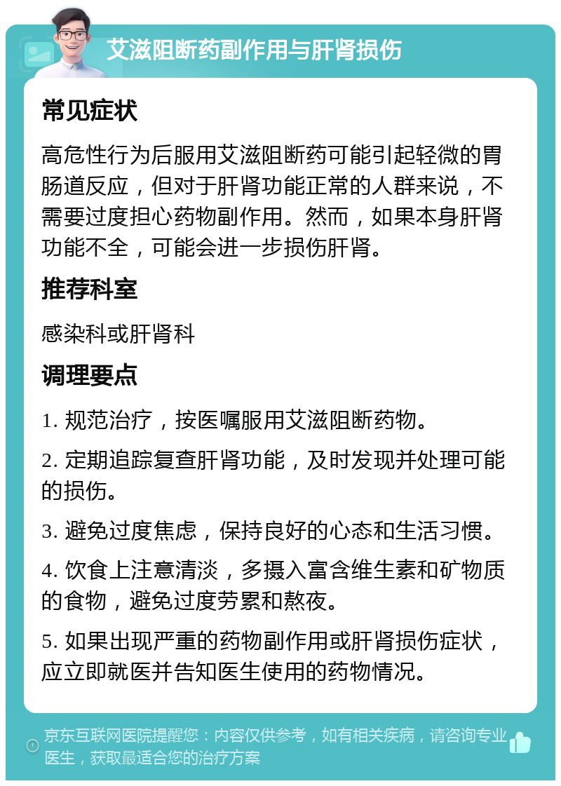 艾滋阻断药副作用与肝肾损伤 常见症状 高危性行为后服用艾滋阻断药可能引起轻微的胃肠道反应，但对于肝肾功能正常的人群来说，不需要过度担心药物副作用。然而，如果本身肝肾功能不全，可能会进一步损伤肝肾。 推荐科室 感染科或肝肾科 调理要点 1. 规范治疗，按医嘱服用艾滋阻断药物。 2. 定期追踪复查肝肾功能，及时发现并处理可能的损伤。 3. 避免过度焦虑，保持良好的心态和生活习惯。 4. 饮食上注意清淡，多摄入富含维生素和矿物质的食物，避免过度劳累和熬夜。 5. 如果出现严重的药物副作用或肝肾损伤症状，应立即就医并告知医生使用的药物情况。