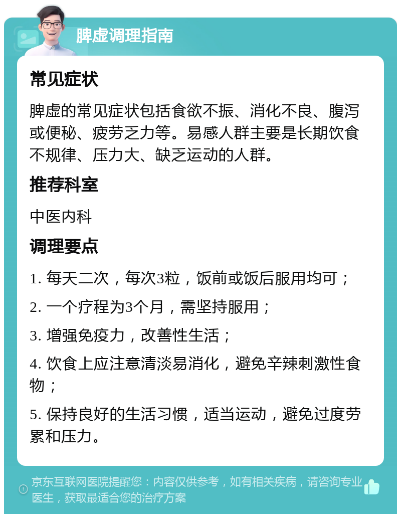 脾虚调理指南 常见症状 脾虚的常见症状包括食欲不振、消化不良、腹泻或便秘、疲劳乏力等。易感人群主要是长期饮食不规律、压力大、缺乏运动的人群。 推荐科室 中医内科 调理要点 1. 每天二次，每次3粒，饭前或饭后服用均可； 2. 一个疗程为3个月，需坚持服用； 3. 增强免疫力，改善性生活； 4. 饮食上应注意清淡易消化，避免辛辣刺激性食物； 5. 保持良好的生活习惯，适当运动，避免过度劳累和压力。