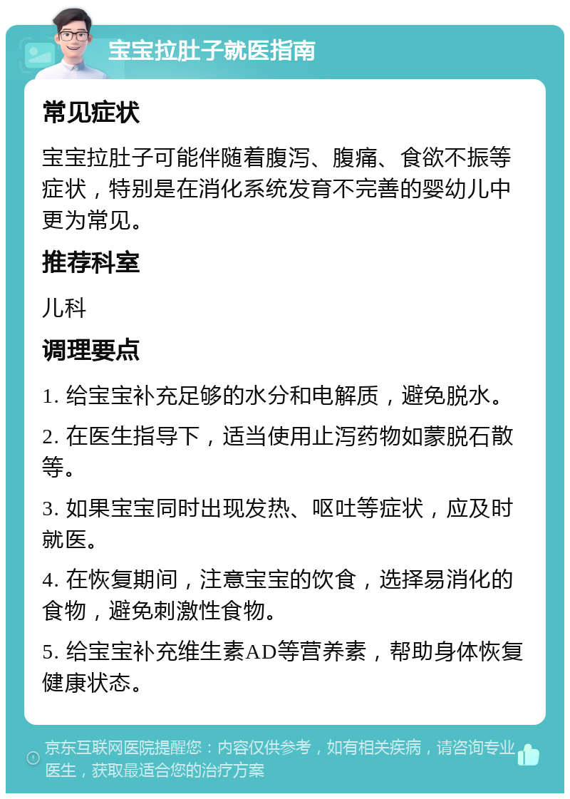 宝宝拉肚子就医指南 常见症状 宝宝拉肚子可能伴随着腹泻、腹痛、食欲不振等症状，特别是在消化系统发育不完善的婴幼儿中更为常见。 推荐科室 儿科 调理要点 1. 给宝宝补充足够的水分和电解质，避免脱水。 2. 在医生指导下，适当使用止泻药物如蒙脱石散等。 3. 如果宝宝同时出现发热、呕吐等症状，应及时就医。 4. 在恢复期间，注意宝宝的饮食，选择易消化的食物，避免刺激性食物。 5. 给宝宝补充维生素AD等营养素，帮助身体恢复健康状态。