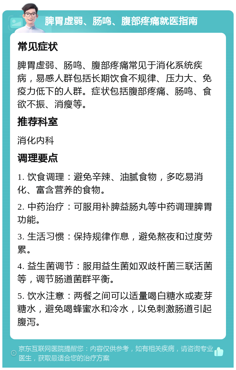 脾胃虚弱、肠鸣、腹部疼痛就医指南 常见症状 脾胃虚弱、肠鸣、腹部疼痛常见于消化系统疾病，易感人群包括长期饮食不规律、压力大、免疫力低下的人群。症状包括腹部疼痛、肠鸣、食欲不振、消瘦等。 推荐科室 消化内科 调理要点 1. 饮食调理：避免辛辣、油腻食物，多吃易消化、富含营养的食物。 2. 中药治疗：可服用补脾益肠丸等中药调理脾胃功能。 3. 生活习惯：保持规律作息，避免熬夜和过度劳累。 4. 益生菌调节：服用益生菌如双歧杆菌三联活菌等，调节肠道菌群平衡。 5. 饮水注意：两餐之间可以适量喝白糖水或麦芽糖水，避免喝蜂蜜水和冷水，以免刺激肠道引起腹泻。