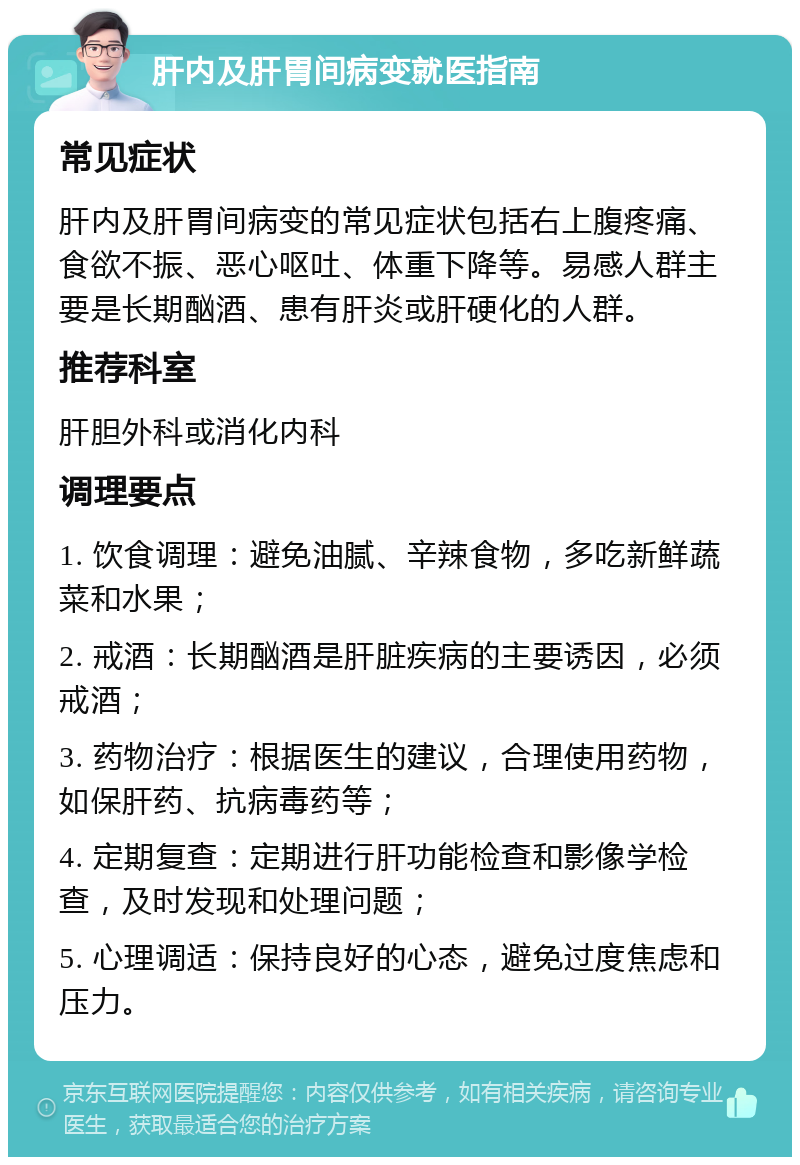 肝内及肝胃间病变就医指南 常见症状 肝内及肝胃间病变的常见症状包括右上腹疼痛、食欲不振、恶心呕吐、体重下降等。易感人群主要是长期酗酒、患有肝炎或肝硬化的人群。 推荐科室 肝胆外科或消化内科 调理要点 1. 饮食调理：避免油腻、辛辣食物，多吃新鲜蔬菜和水果； 2. 戒酒：长期酗酒是肝脏疾病的主要诱因，必须戒酒； 3. 药物治疗：根据医生的建议，合理使用药物，如保肝药、抗病毒药等； 4. 定期复查：定期进行肝功能检查和影像学检查，及时发现和处理问题； 5. 心理调适：保持良好的心态，避免过度焦虑和压力。