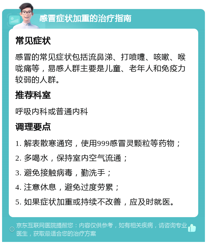 感冒症状加重的治疗指南 常见症状 感冒的常见症状包括流鼻涕、打喷嚏、咳嗽、喉咙痛等，易感人群主要是儿童、老年人和免疫力较弱的人群。 推荐科室 呼吸内科或普通内科 调理要点 1. 解表散寒通窍，使用999感冒灵颗粒等药物； 2. 多喝水，保持室内空气流通； 3. 避免接触病毒，勤洗手； 4. 注意休息，避免过度劳累； 5. 如果症状加重或持续不改善，应及时就医。