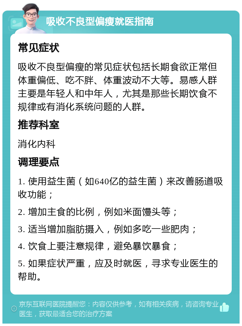 吸收不良型偏瘦就医指南 常见症状 吸收不良型偏瘦的常见症状包括长期食欲正常但体重偏低、吃不胖、体重波动不大等。易感人群主要是年轻人和中年人，尤其是那些长期饮食不规律或有消化系统问题的人群。 推荐科室 消化内科 调理要点 1. 使用益生菌（如640亿的益生菌）来改善肠道吸收功能； 2. 增加主食的比例，例如米面馒头等； 3. 适当增加脂肪摄入，例如多吃一些肥肉； 4. 饮食上要注意规律，避免暴饮暴食； 5. 如果症状严重，应及时就医，寻求专业医生的帮助。