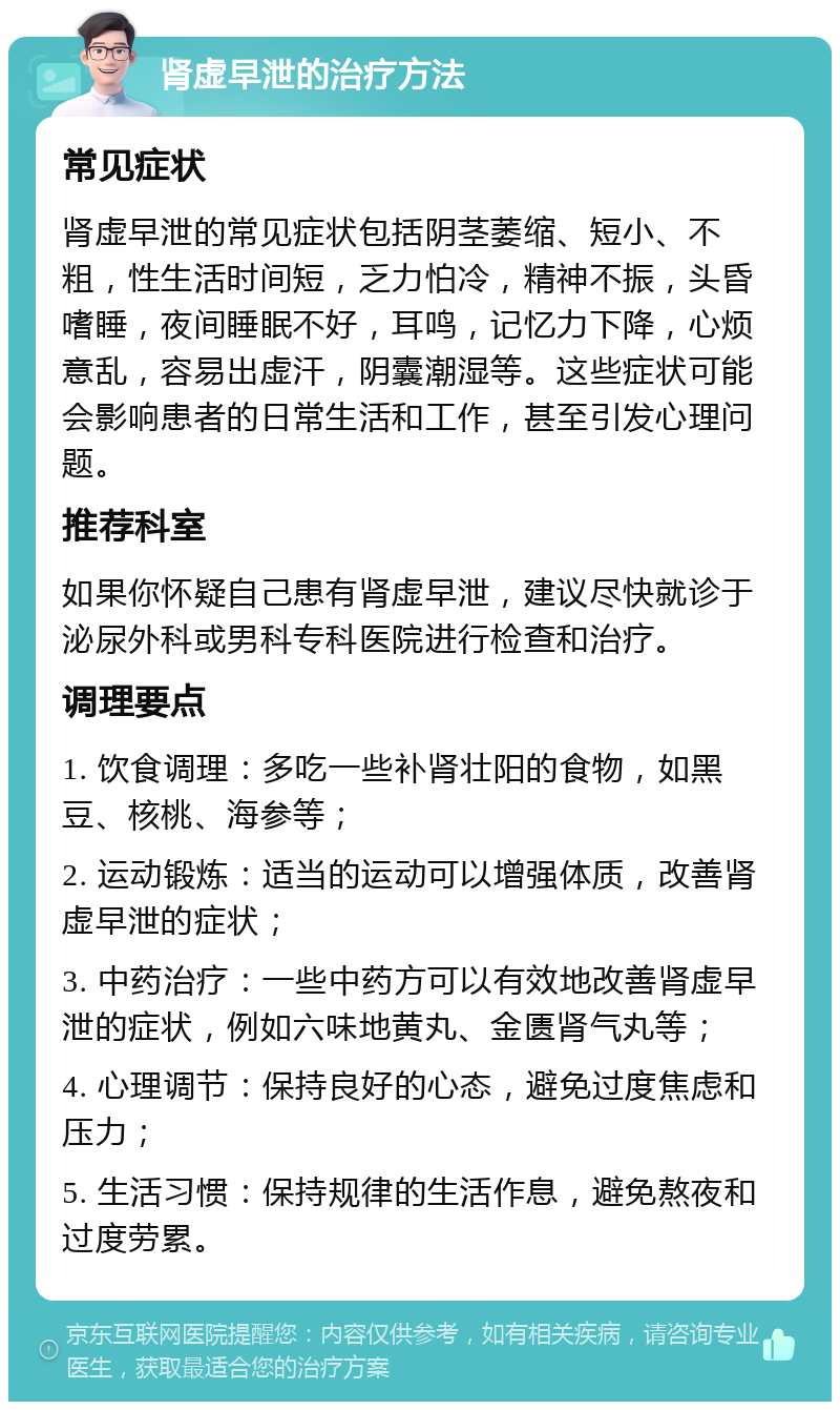 肾虚早泄的治疗方法 常见症状 肾虚早泄的常见症状包括阴茎萎缩、短小、不粗，性生活时间短，乏力怕冷，精神不振，头昏嗜睡，夜间睡眠不好，耳鸣，记忆力下降，心烦意乱，容易出虚汗，阴囊潮湿等。这些症状可能会影响患者的日常生活和工作，甚至引发心理问题。 推荐科室 如果你怀疑自己患有肾虚早泄，建议尽快就诊于泌尿外科或男科专科医院进行检查和治疗。 调理要点 1. 饮食调理：多吃一些补肾壮阳的食物，如黑豆、核桃、海参等； 2. 运动锻炼：适当的运动可以增强体质，改善肾虚早泄的症状； 3. 中药治疗：一些中药方可以有效地改善肾虚早泄的症状，例如六味地黄丸、金匮肾气丸等； 4. 心理调节：保持良好的心态，避免过度焦虑和压力； 5. 生活习惯：保持规律的生活作息，避免熬夜和过度劳累。