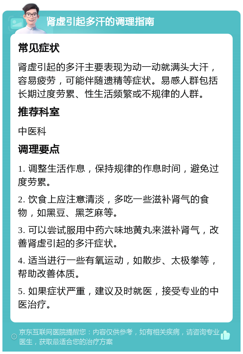 肾虚引起多汗的调理指南 常见症状 肾虚引起的多汗主要表现为动一动就满头大汗，容易疲劳，可能伴随遗精等症状。易感人群包括长期过度劳累、性生活频繁或不规律的人群。 推荐科室 中医科 调理要点 1. 调整生活作息，保持规律的作息时间，避免过度劳累。 2. 饮食上应注意清淡，多吃一些滋补肾气的食物，如黑豆、黑芝麻等。 3. 可以尝试服用中药六味地黄丸来滋补肾气，改善肾虚引起的多汗症状。 4. 适当进行一些有氧运动，如散步、太极拳等，帮助改善体质。 5. 如果症状严重，建议及时就医，接受专业的中医治疗。