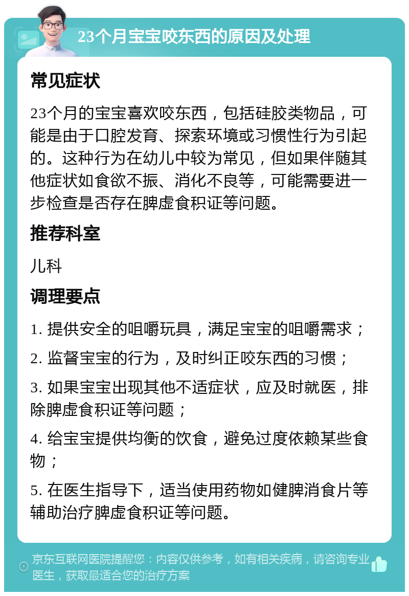 23个月宝宝咬东西的原因及处理 常见症状 23个月的宝宝喜欢咬东西，包括硅胶类物品，可能是由于口腔发育、探索环境或习惯性行为引起的。这种行为在幼儿中较为常见，但如果伴随其他症状如食欲不振、消化不良等，可能需要进一步检查是否存在脾虚食积证等问题。 推荐科室 儿科 调理要点 1. 提供安全的咀嚼玩具，满足宝宝的咀嚼需求； 2. 监督宝宝的行为，及时纠正咬东西的习惯； 3. 如果宝宝出现其他不适症状，应及时就医，排除脾虚食积证等问题； 4. 给宝宝提供均衡的饮食，避免过度依赖某些食物； 5. 在医生指导下，适当使用药物如健脾消食片等辅助治疗脾虚食积证等问题。